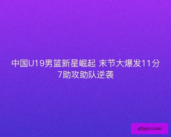 中国U19男篮新星崛起 末节大爆发11分7助攻助队逆袭