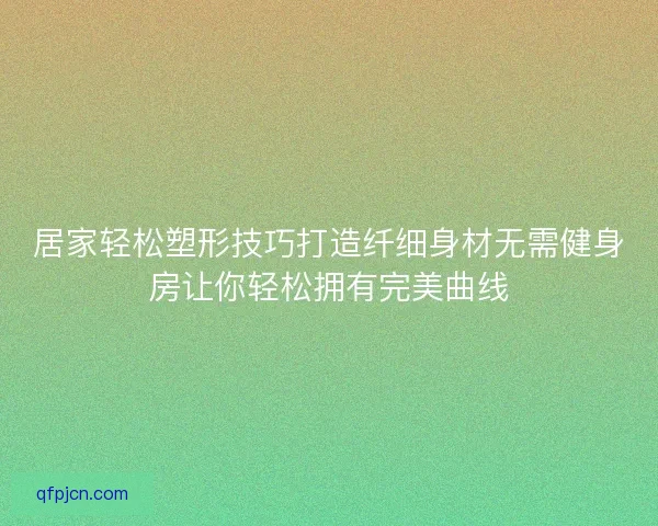 居家轻松塑形技巧打造纤细身材无需健身房让你轻松拥有完美曲线