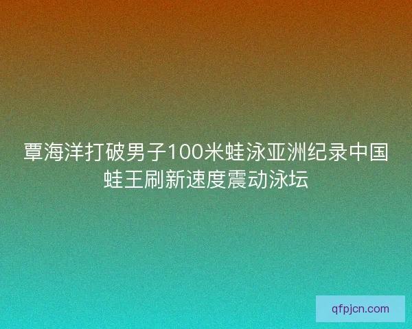 覃海洋打破男子100米蛙泳亚洲纪录中国蛙王刷新速度震动泳坛