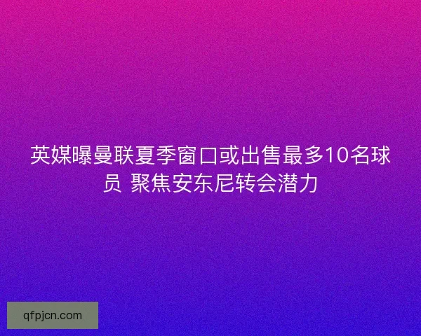 英媒曝曼联夏季窗口或出售最多10名球员 聚焦安东尼转会潜力
