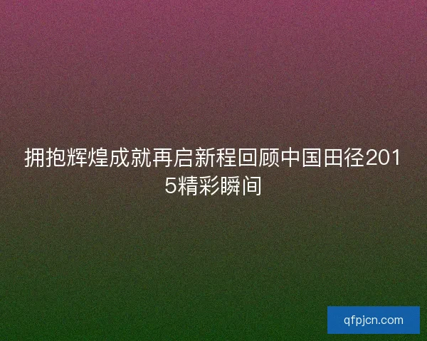 拥抱辉煌成就再启新程回顾中国田径2015精彩瞬间