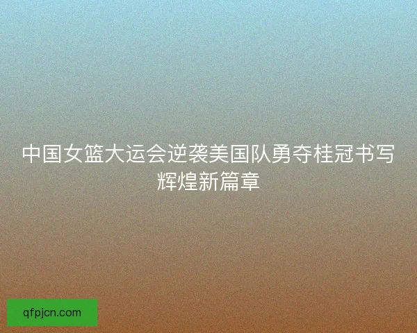 中国女篮大运会逆袭美国队勇夺桂冠书写辉煌新篇章