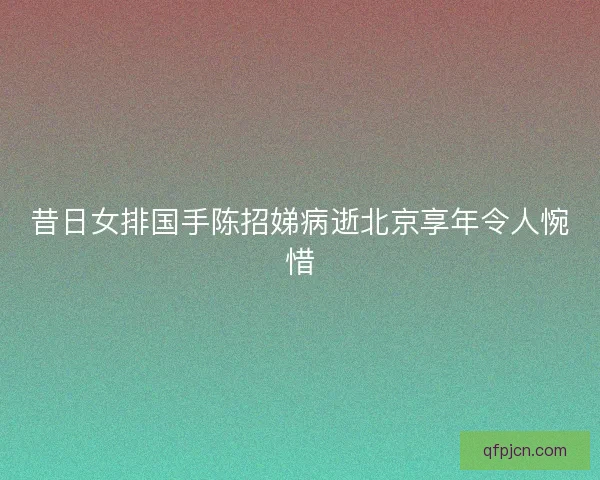 昔日女排国手陈招娣病逝北京享年令人惋惜