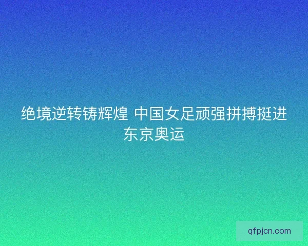 绝境逆转铸辉煌 中国女足顽强拼搏挺进东京奥运