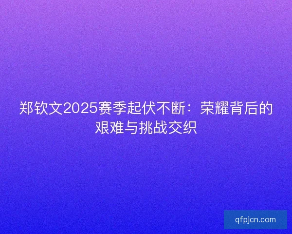 郑钦文2025赛季起伏不断：荣耀背后的艰难与挑战交织