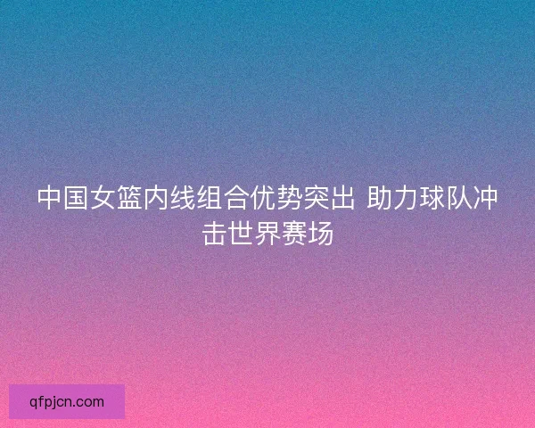 中国女篮内线组合优势突出 助力球队冲击世界赛场