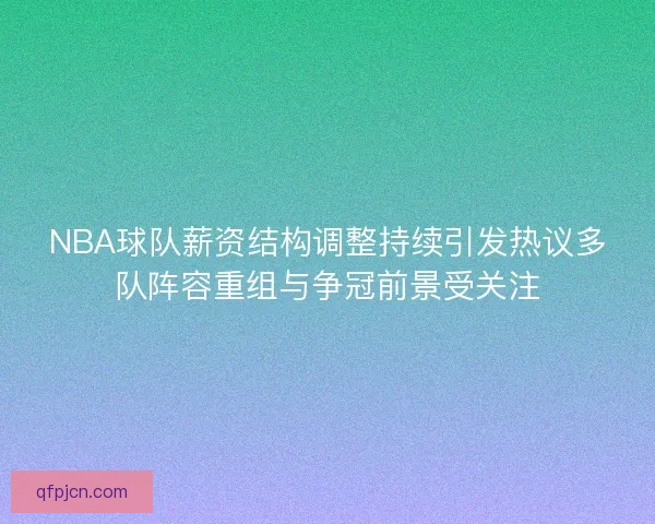 NBA球队薪资结构调整持续引发热议多队阵容重组与争冠前景受关注
