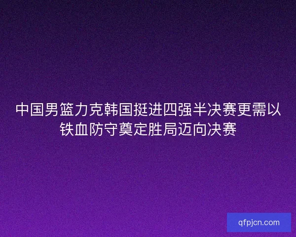 中国男篮力克韩国挺进四强半决赛更需以铁血防守奠定胜局迈向决赛