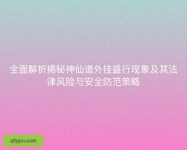 全面解析揭秘神仙道外挂盛行现象及其法律风险与安全防范策略