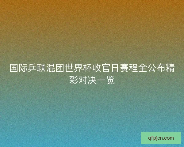 国际乒联混团世界杯收官日赛程全公布精彩对决一览